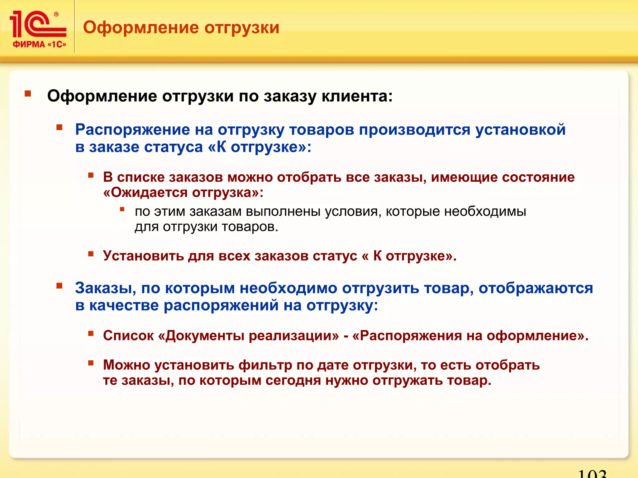 103 
Оформление отгрузки 
 Оформление отгрузки по заказу клиента: 
 Распоряжение на отгрузку товаров производится установкой 
в заказе статуса «К отгрузке»: 
 В списке заказов можно отобрать все заказы, имеющие состояние 
«Ожидается отгрузка»: 
 по этим заказам выполнены условия, которые необходимы 
для отгрузки товаров. 
 Установить для всех заказов статус « К отгрузке». 
 Заказы, по которым необходимо отгрузить товар, отображаются 
в качестве распоряжений на отгрузку: 
 Список «Документы реализации» - «Распоряжения на оформление». 
 Можно установить фильтр по дате отгрузки, то есть отобрать 
те заказы, по которым сегодня нужно отгружать товар. 
 