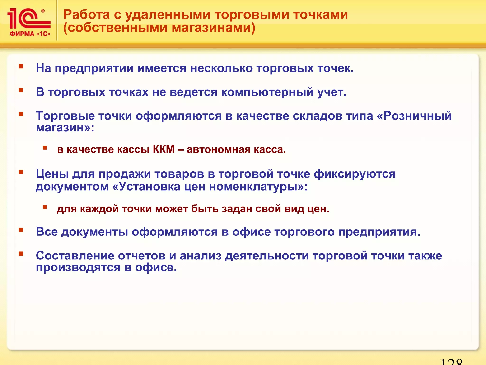 Работа с удаленными торговыми точками 
(собственными магазинами) 
 На предприятии имеется несколько торговых точек. 
 В торговых точках не ведется компьютерный учет. 
 Торговые точки оформляются в качестве складов типа «Розничный 
128 
магазин»: 
 в качестве кассы ККМ – автономная касса. 
 Цены для продажи товаров в торговой точке фиксируются 
документом «Установка цен номенклатуры»: 
 для каждой точки может быть задан свой вид цен. 
 Все документы оформляются в офисе торгового предприятия. 
 Составление отчетов и анализ деятельности торговой точки также 
производятся в офисе. 
 