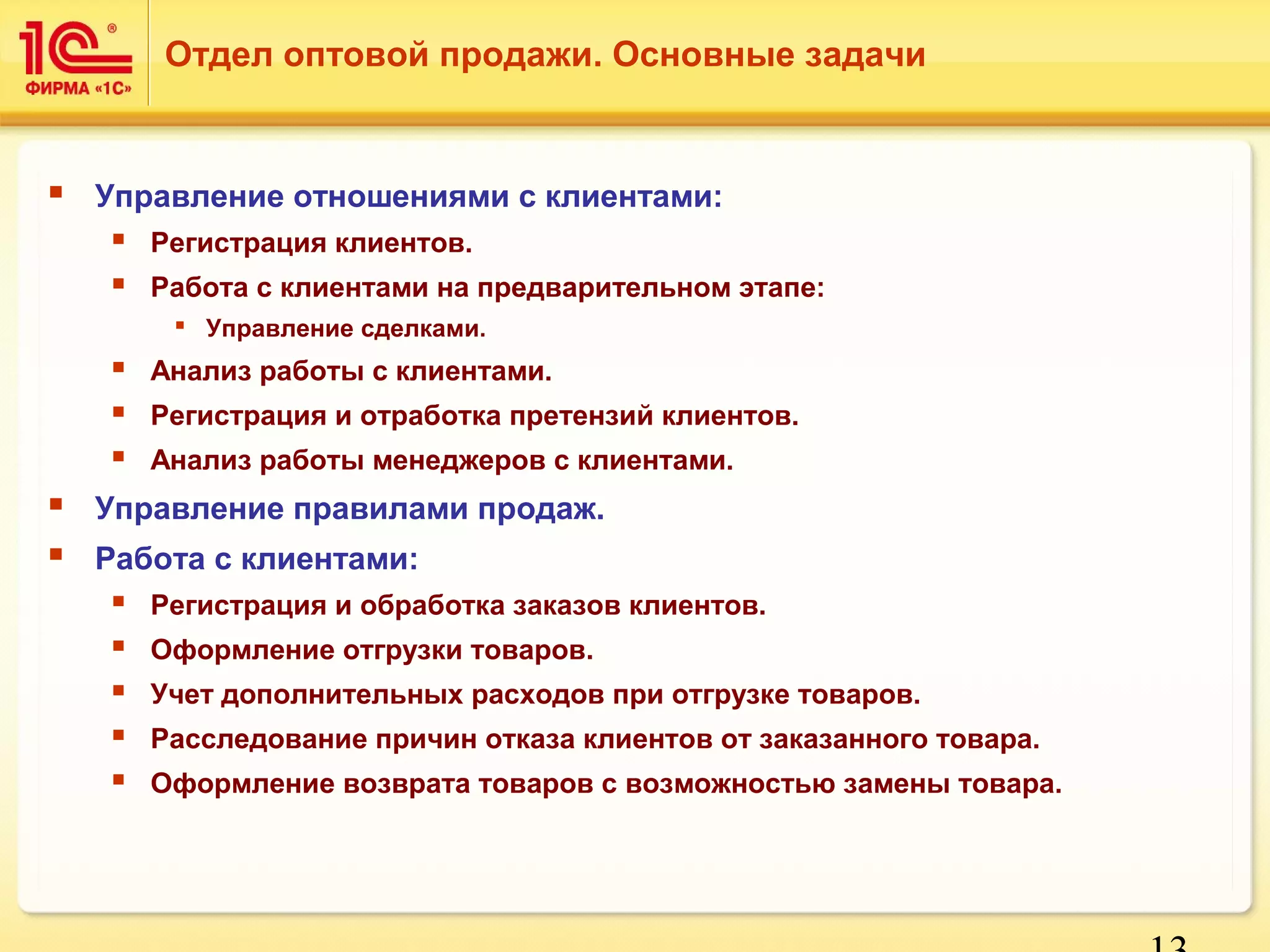 13 
Отдел оптовой продажи. Основные задачи 
 Управление отношениями с клиентами: 
 Регистрация клиентов. 
 Работа с клиентами на предварительном этапе: 
 Управление сделками. 
 Анализ работы с клиентами. 
 Регистрация и отработка претензий клиентов. 
 Анализ работы менеджеров с клиентами. 
 Управление правилами продаж. 
 Работа с клиентами: 
 Регистрация и обработка заказов клиентов. 
 Оформление отгрузки товаров. 
 Учет дополнительных расходов при отгрузке товаров. 
 Расследование причин отказа клиентов от заказанного товара. 
 Оформление возврата товаров с возможностью замены товара. 
 