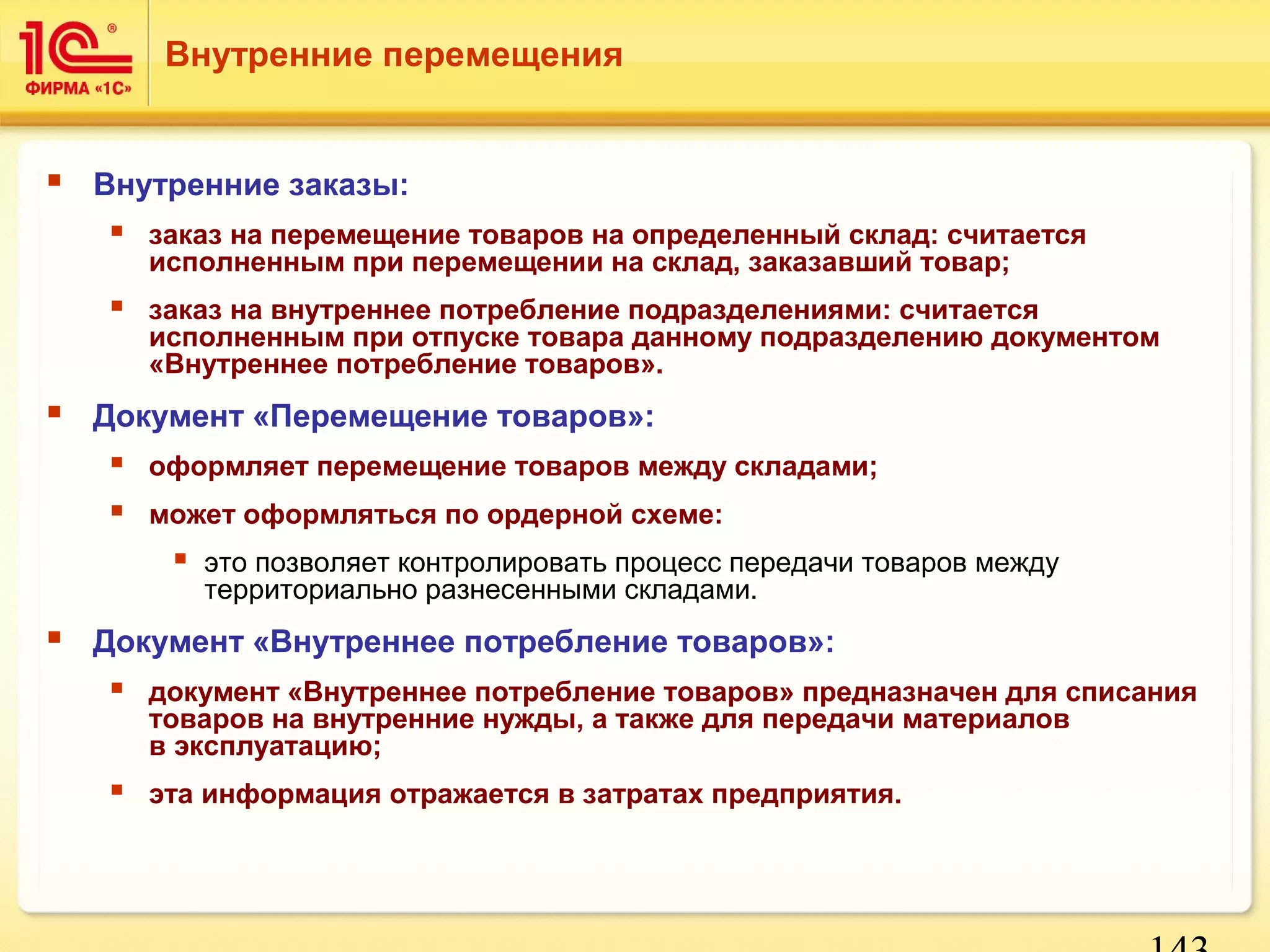 143 
Внутренние перемещения 
 Внутренние заказы: 
 заказ на перемещение товаров на определенный склад: считается 
исполненным при перемещении на склад, заказавший товар; 
 заказ на внутреннее потребление подразделениями: считается 
исполненным при отпуске товара данному подразделению документом 
«Внутреннее потребление товаров». 
 Документ «Перемещение товаров»: 
 оформляет перемещение товаров между складами; 
 может оформляться по ордерной схеме: 
 это позволяет контролировать процесс передачи товаров между 
территориально разнесенными складами. 
 Документ «Внутреннее потребление товаров»: 
 документ «Внутреннее потребление товаров» предназначен для списания 
товаров на внутренние нужды, а также для передачи материалов 
в эксплуатацию; 
 эта информация отражается в затратах предприятия. 
 