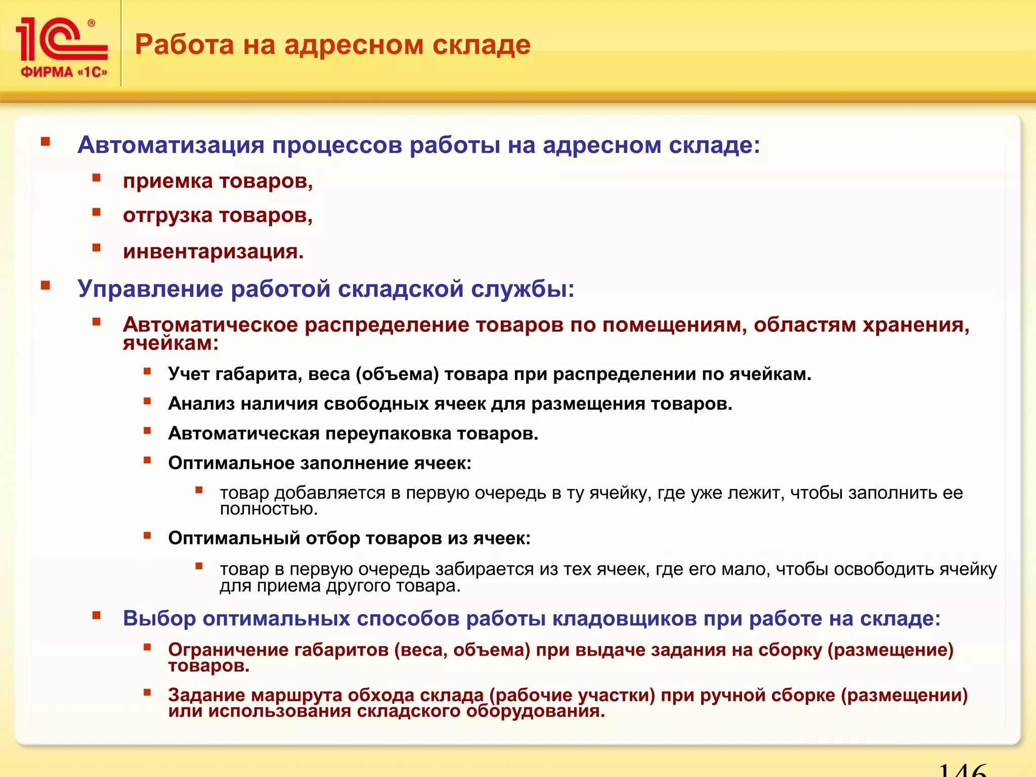 146 
Работа на адресном складе 
 Автоматизация процессов работы на адресном складе: 
 приемка товаров, 
 отгрузка товаров, 
 инвентаризация. 
 Управление работой складской службы: 
 Автоматическое распределение товаров по помещениям, областям хранения, 
ячейкам: 
 Учет габарита, веса (объема) товара при распределении по ячейкам. 
 Анализ наличия свободных ячеек для размещения товаров. 
 Автоматическая переупаковка товаров. 
 Оптимальное заполнение ячеек: 
 товар добавляется в первую очередь в ту ячейку, где уже лежит, чтобы заполнить ее 
полностью. 
 Оптимальный отбор товаров из ячеек: 
 товар в первую очередь забирается из тех ячеек, где его мало, чтобы освободить ячейку 
для приема другого товара. 
 Выбор оптимальных способов работы кладовщиков при работе на складе: 
 Ограничение габаритов (веса, объема) при выдаче задания на сборку (размещение) 
товаров. 
 Задание маршрута обхода склада (рабочие участки) при ручной сборке (размещении) 
или использования складского оборудования. 
 