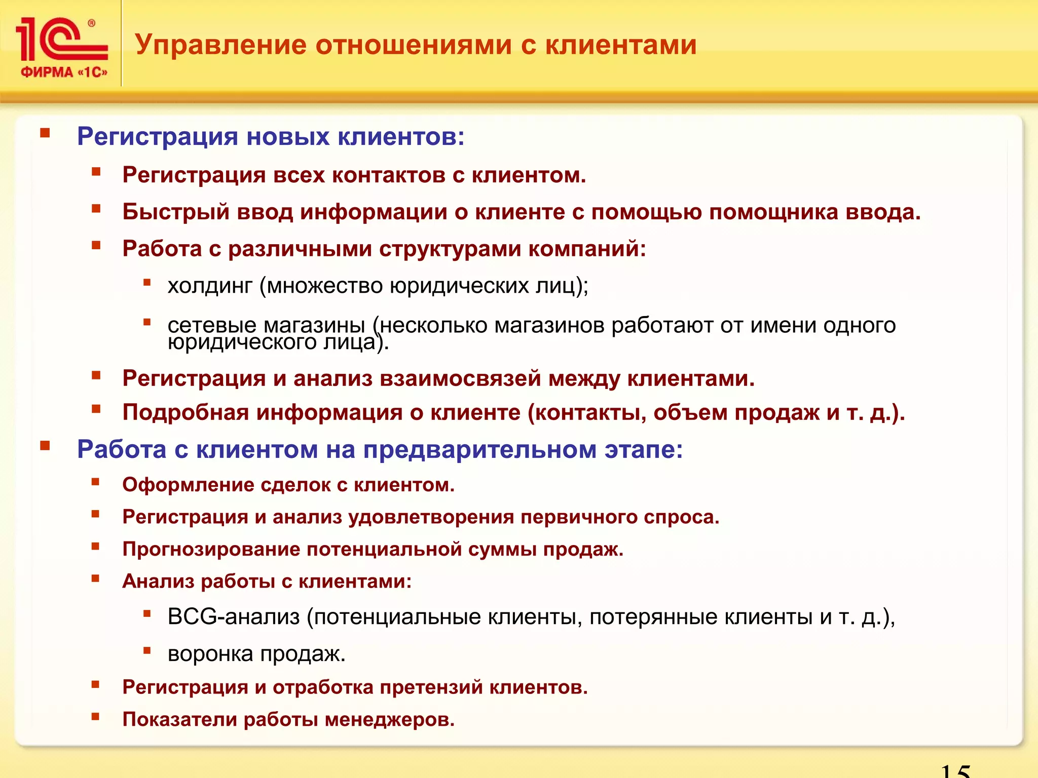 15 
Управление отношениями с клиентами 
 Регистрация новых клиентов: 
 Регистрация всех контактов с клиентом. 
 Быстрый ввод информации о клиенте с помощью помощника ввода. 
 Работа с различными структурами компаний: 
 холдинг (множество юридических лиц); 
 сетевые магазины (несколько магазинов работают от имени одного 
юридического лица). 
 Регистрация и анализ взаимосвязей между клиентами. 
 Подробная информация о клиенте (контакты, объем продаж и т. д.). 
 Работа с клиентом на предварительном этапе: 
 Оформление сделок с клиентом. 
 Регистрация и анализ удовлетворения первичного спроса. 
 Прогнозирование потенциальной суммы продаж. 
 Анализ работы с клиентами: 
 BCG-анализ (потенциальные клиенты, потерянные клиенты и т. д.), 
 воронка продаж. 
 Регистрация и отработка претензий клиентов. 
 Показатели работы менеджеров. 
 