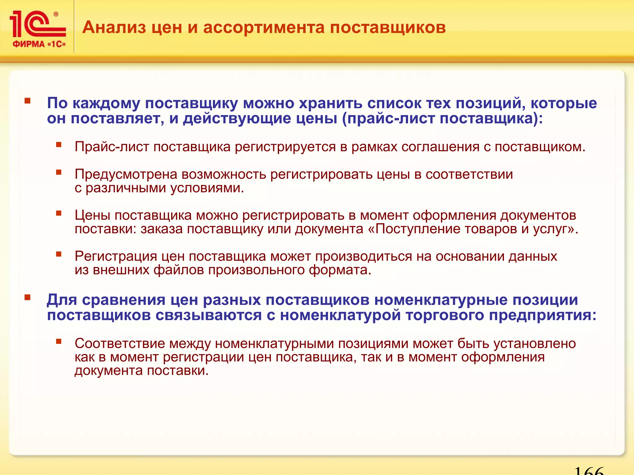 Анализ цен и ассортимента поставщиков 
 По каждому поставщику можно хранить список тех позиций, которые 
он поставляет, и действующие цены (прайс-лист поставщика): 
 Прайс-лист поставщика регистрируется в рамках соглашения с поставщиком. 
 Предусмотрена возможность регистрировать цены в соответствии 
с различными условиями. 
 Цены поставщика можно регистрировать в момент оформления документов 
поставки: заказа поставщику или документа «Поступление товаров и услуг». 
 Регистрация цен поставщика может производиться на основании данных 
166 
из внешних файлов произвольного формата. 
 Для сравнения цен разных поставщиков номенклатурные позиции 
поставщиков связываются с номенклатурой торгового предприятия: 
 Соответствие между номенклатурными позициями может быть установлено 
как в момент регистрации цен поставщика, так и в момент оформления 
документа поставки. 
 