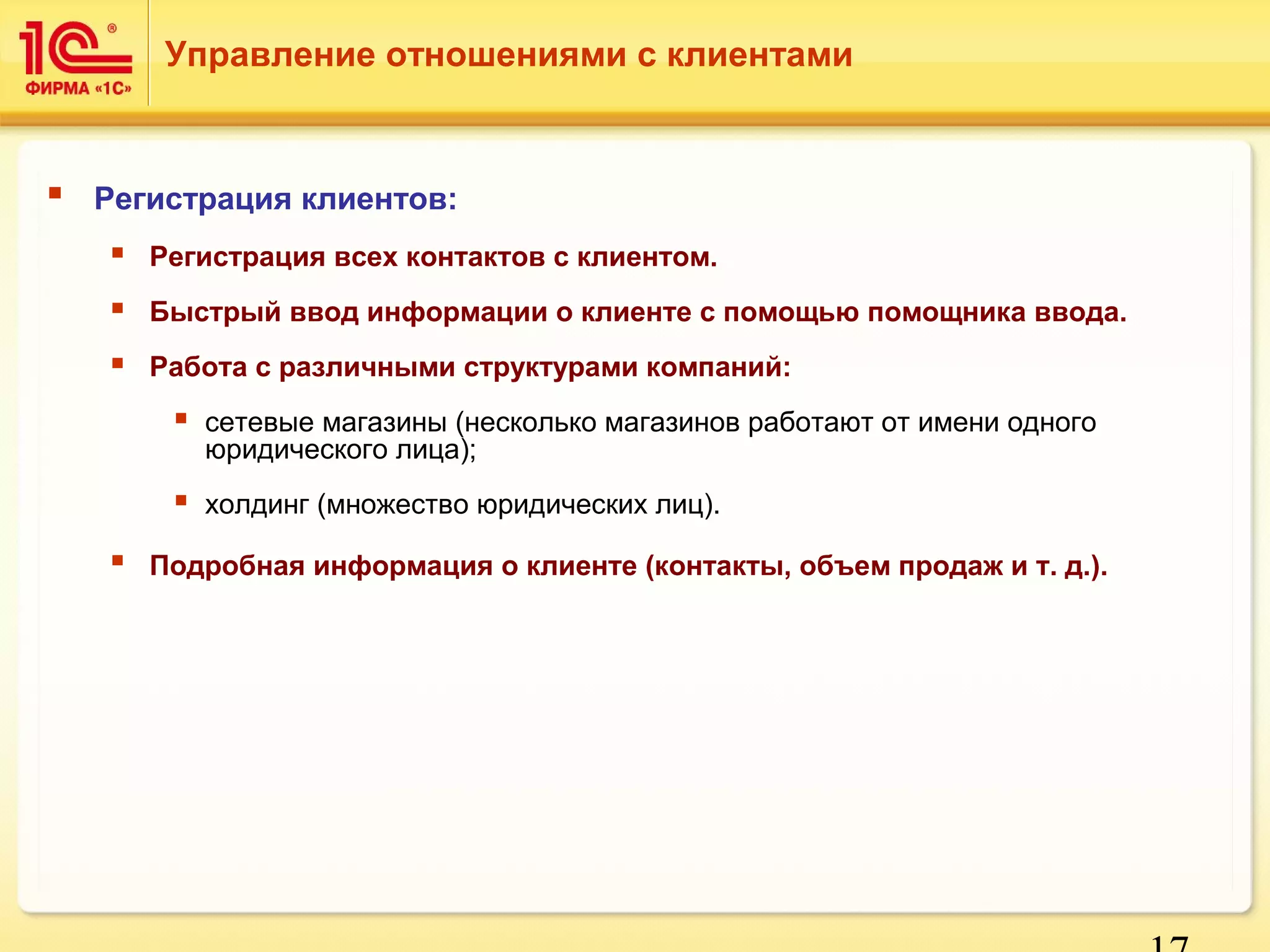 17 
Управление отношениями с клиентами 
 Регистрация клиентов: 
 Регистрация всех контактов с клиентом. 
 Быстрый ввод информации о клиенте с помощью помощника ввода. 
 Работа с различными структурами компаний: 
 сетевые магазины (несколько магазинов работают от имени одного 
юридического лица); 
 холдинг (множество юридических лиц). 
 Подробная информация о клиенте (контакты, объем продаж и т. д.). 
 