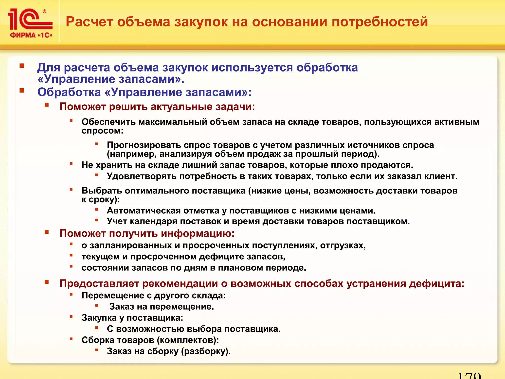 179 
Расчет объема закупок на основании потребностей 
 Для расчета объема закупок используется обработка 
«Управление запасами». 
 Обработка «Управление запасами»: 
 Поможет решить актуальные задачи: 
 Обеспечить максимальный объем запаса на складе товаров, пользующихся активным 
спросом: 
 Прогнозировать спрос товаров с учетом различных источников спроса 
(например, анализируя объем продаж за прошлый период). 
 Не хранить на складе лишний запас товаров, которые плохо продаются. 
 Удовлетворять потребность в таких товарах, только если их заказал клиент. 
 Выбрать оптимального поставщика (низкие цены, возможность доставки товаров 
к сроку): 
 Автоматическая отметка у поставщиков с низкими ценами. 
 Учет календаря поставок и время доставки товаров поставщиком. 
 Поможет получить информацию: 
 о запланированных и просроченных поступлениях, отгрузках, 
 текущем и просроченном дефиците запасов, 
 состоянии запасов по дням в плановом периоде. 
 Предоставляет рекомендации о возможных способах устранения дефицита: 
 Перемещение с другого склада: 
 Заказ на перемещение. 
 Закупка у поставщика: 
 С возможностью выбора поставщика. 
 Сборка товаров (комплектов): 
 Заказ на сборку (разборку). 
 