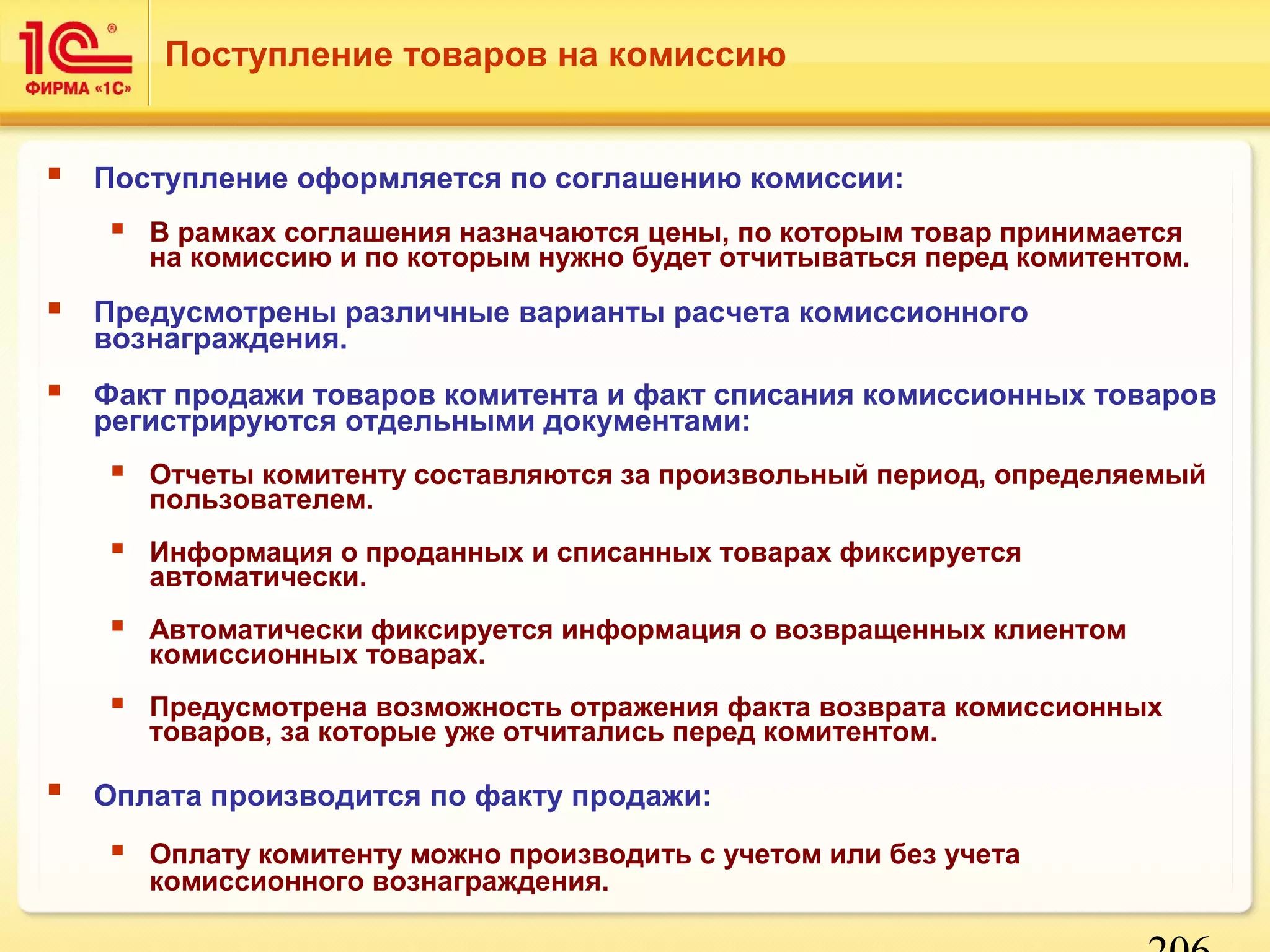 206 
Поступление товаров на комиссию 
 Поступление оформляется по соглашению комиссии: 
 В рамках соглашения назначаются цены, по которым товар принимается 
на комиссию и по которым нужно будет отчитываться перед комитентом. 
 Предусмотрены различные варианты расчета комиссионного 
вознаграждения. 
 Факт продажи товаров комитента и факт списания комиссионных товаров 
регистрируются отдельными документами: 
 Отчеты комитенту составляются за произвольный период, определяемый 
пользователем. 
 Информация о проданных и списанных товарах фиксируется 
автоматически. 
 Автоматически фиксируется информация о возвращенных клиентом 
комиссионных товарах. 
 Предусмотрена возможность отражения факта возврата комиссионных 
товаров, за которые уже отчитались перед комитентом. 
 Оплата производится по факту продажи: 
 Оплату комитенту можно производить с учетом или без учета 
комиссионного вознаграждения. 
 