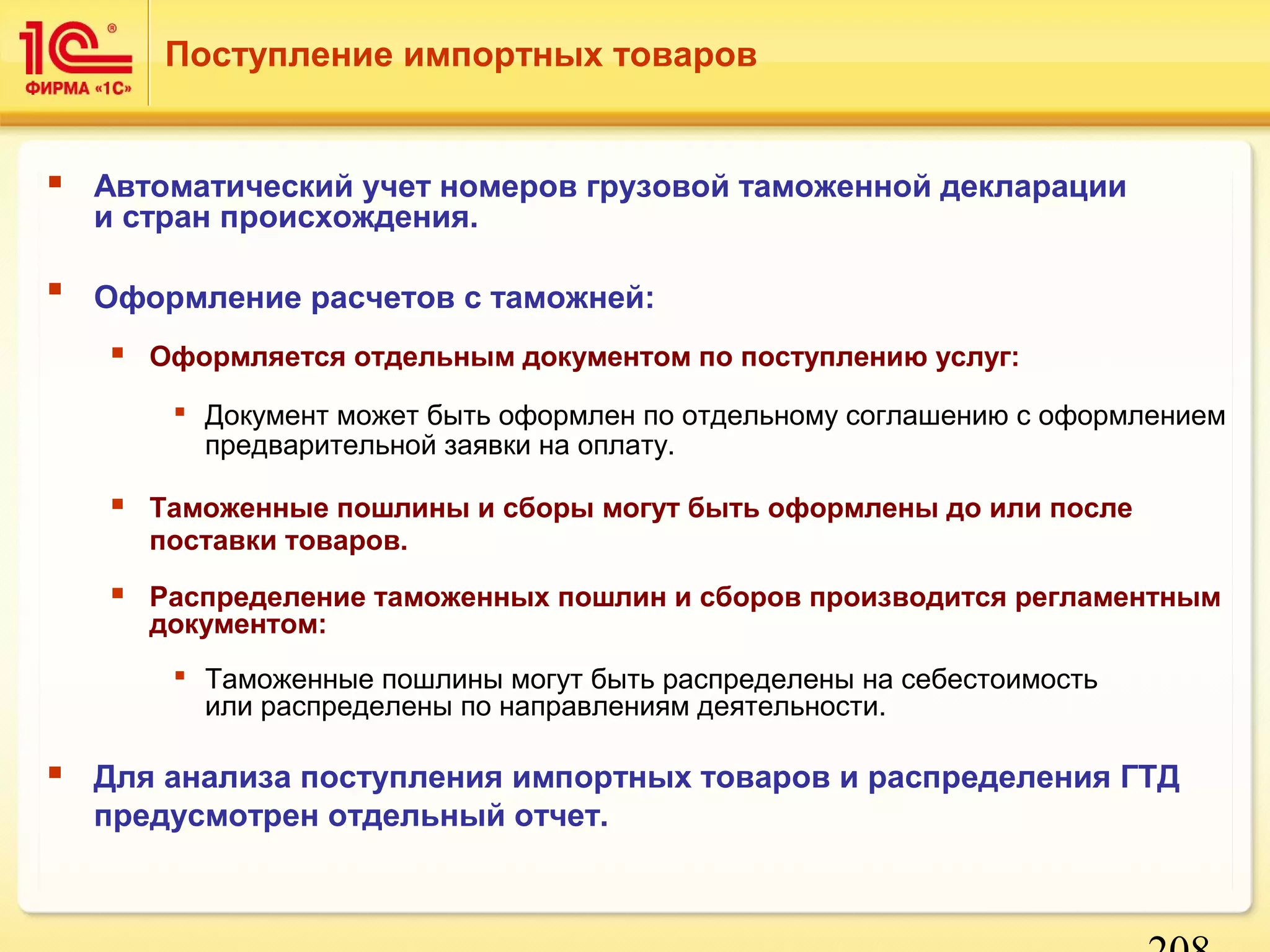 208 
Поступление импортных товаров 
 Автоматический учет номеров грузовой таможенной декларации 
и стран происхождения. 
 Оформление расчетов с таможней: 
 Оформляется отдельным документом по поступлению услуг: 
 Документ может быть оформлен по отдельному соглашению с оформлением 
предварительной заявки на оплату. 
 Таможенные пошлины и сборы могут быть оформлены до или после 
поставки товаров. 
 Распределение таможенных пошлин и сборов производится регламентным 
документом: 
 Таможенные пошлины могут быть распределены на себестоимость 
или распределены по направлениям деятельности. 
 Для анализа поступления импортных товаров и распределения ГТД 
предусмотрен отдельный отчет. 
 