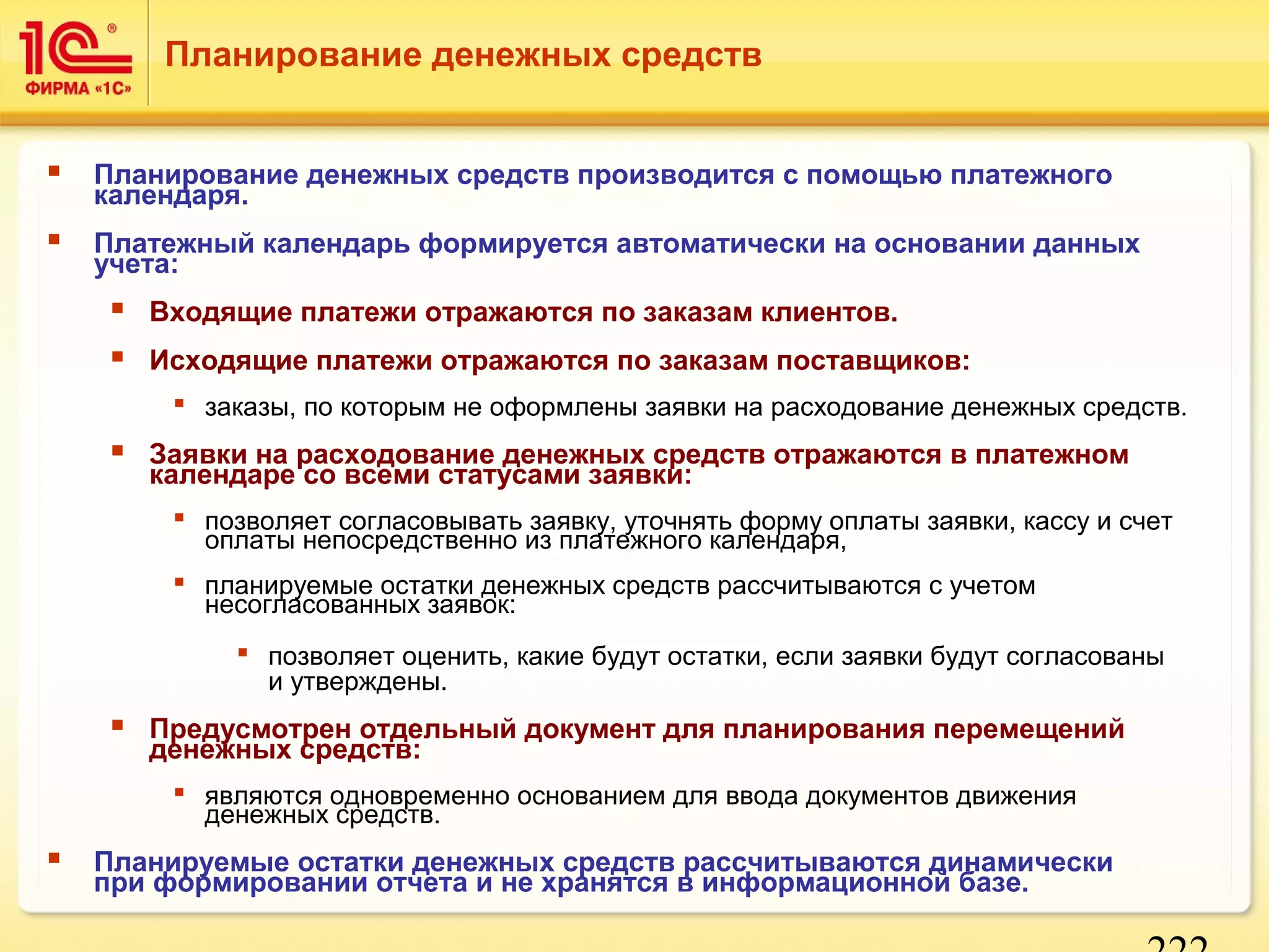222 
Планирование денежных средств 
 Планирование денежных средств производится с помощью платежного 
календаря. 
 Платежный календарь формируется автоматически на основании данных 
учета: 
 Входящие платежи отражаются по заказам клиентов. 
 Исходящие платежи отражаются по заказам поставщиков: 
 заказы, по которым не оформлены заявки на расходование денежных средств. 
 Заявки на расходование денежных средств отражаются в платежном 
календаре со всеми статусами заявки: 
 позволяет согласовывать заявку, уточнять форму оплаты заявки, кассу и счет 
оплаты непосредственно из платежного календаря, 
 планируемые остатки денежных средств рассчитываются с учетом 
несогласованных заявок: 
 позволяет оценить, какие будут остатки, если заявки будут согласованы 
и утверждены. 
 Предусмотрен отдельный документ для планирования перемещений 
денежных средств: 
 являются одновременно основанием для ввода документов движения 
денежных средств. 
 Планируемые остатки денежных средств рассчитываются динамически 
при формировании отчета и не хранятся в информационной базе. 
 