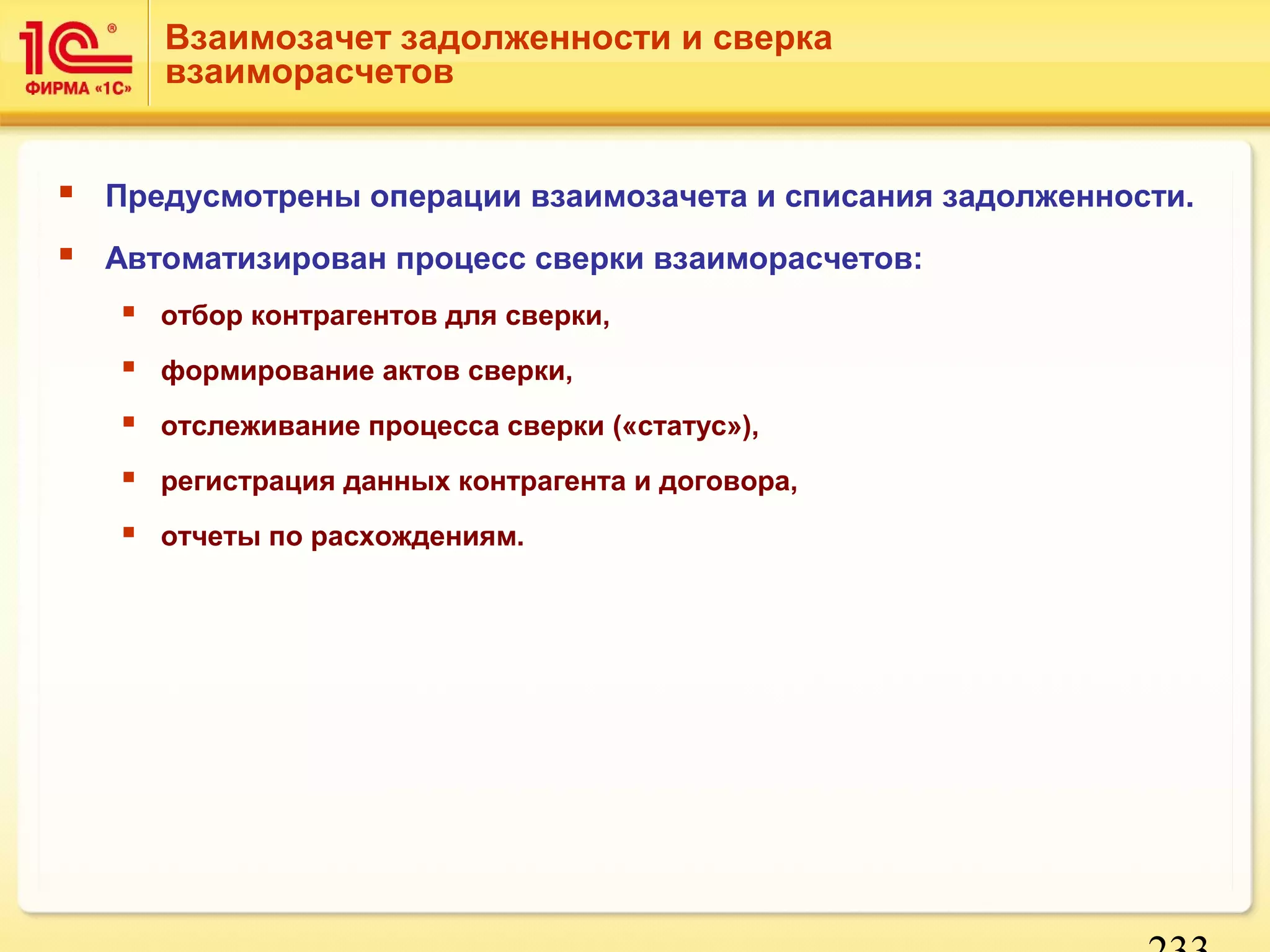 Взаимозачет задолженности и сверка 
взаиморасчетов 
 Предусмотрены операции взаимозачета и списания задолженности. 
 Автоматизирован процесс сверки взаиморасчетов: 
233 
 отбор контрагентов для сверки, 
 формирование актов сверки, 
 отслеживание процесса сверки («статус»), 
 регистрация данных контрагента и договора, 
 отчеты по расхождениям. 
 