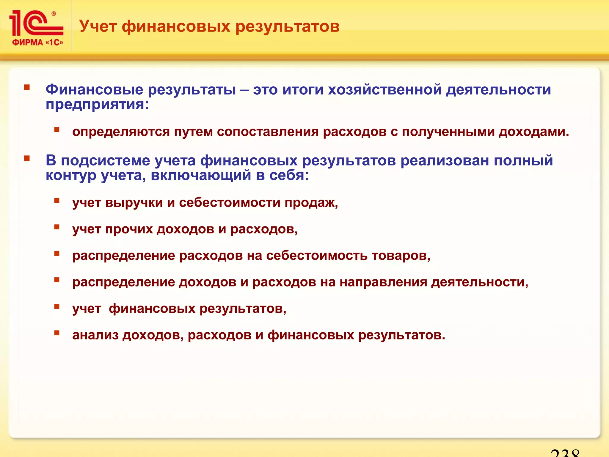 Учет финансовых результатов 
 Финансовые результаты – это итоги хозяйственной деятельности 
предприятия: 
 определяются путем сопоставления расходов с полученными доходами. 
 В подсистеме учета финансовых результатов реализован полный 
238 
контур учета, включающий в себя: 
 учет выручки и себестоимости продаж, 
 учет прочих доходов и расходов, 
 распределение расходов на себестоимость товаров, 
 распределение доходов и расходов на направления деятельности, 
 учет финансовых результатов, 
 анализ доходов, расходов и финансовых результатов. 
 
