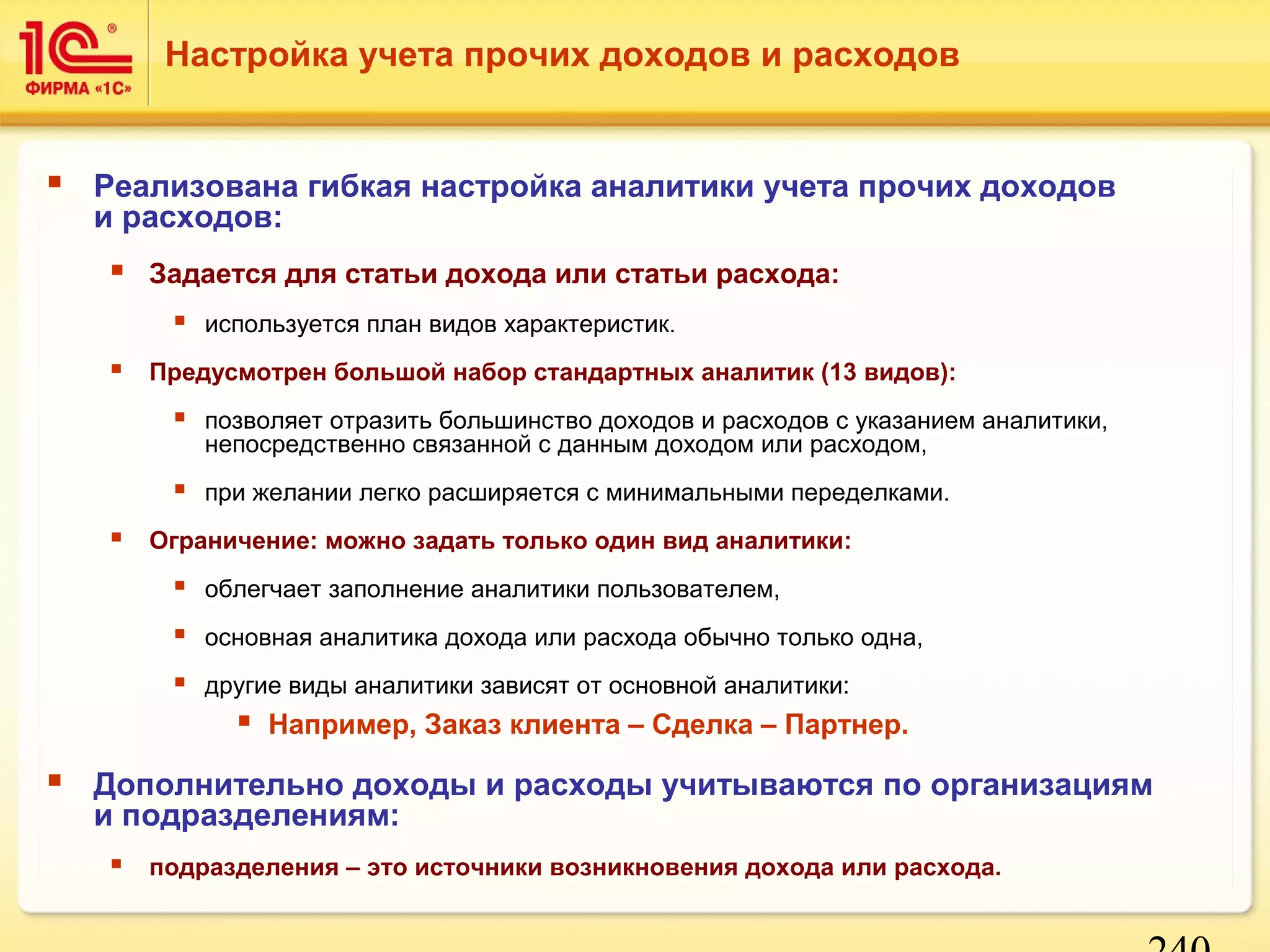 240 
Настройка учета прочих доходов и расходов 
 Реализована гибкая настройка аналитики учета прочих доходов 
и расходов: 
 Задается для статьи дохода или статьи расхода: 
 используется план видов характеристик. 
 Предусмотрен большой набор стандартных аналитик (13 видов): 
 позволяет отразить большинство доходов и расходов с указанием аналитики, 
непосредственно связанной с данным доходом или расходом, 
 при желании легко расширяется с минимальными переделками. 
 Ограничение: можно задать только один вид аналитики: 
 облегчает заполнение аналитики пользователем, 
 основная аналитика дохода или расхода обычно только одна, 
 другие виды аналитики зависят от основной аналитики: 
 Например, Заказ клиента – Сделка – Партнер. 
 Дополнительно доходы и расходы учитываются по организациям 
и подразделениям: 
 подразделения – это источники возникновения дохода или расхода. 
 
