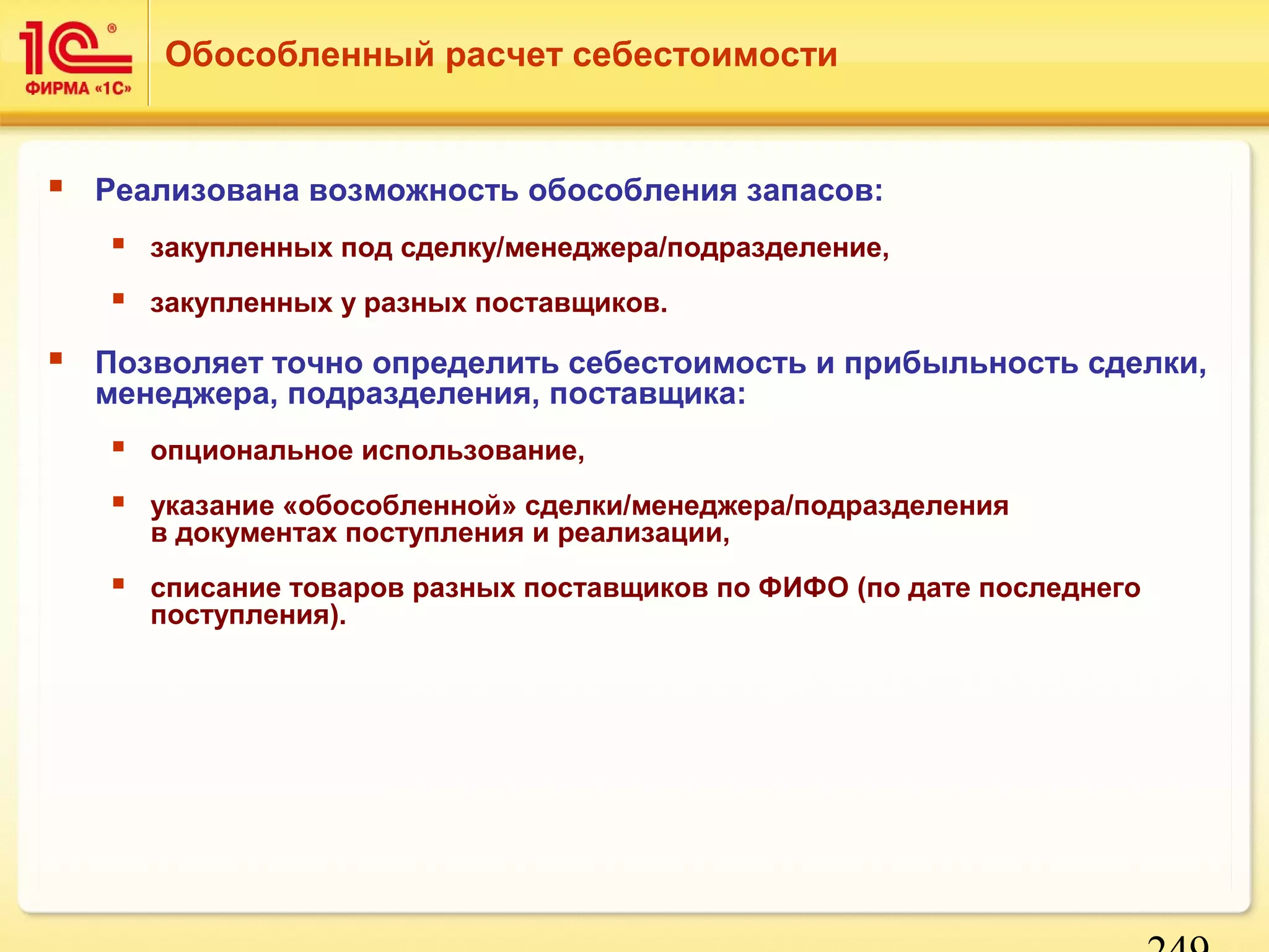 249 
Обособленный расчет себестоимости 
 Реализована возможность обособления запасов: 
 закупленных под сделку/менеджера/подразделение, 
 закупленных у разных поставщиков. 
 Позволяет точно определить себестоимость и прибыльность сделки, 
менеджера, подразделения, поставщика: 
 опциональное использование, 
 указание «обособленной» сделки/менеджера/подразделения 
в документах поступления и реализации, 
 списание товаров разных поставщиков по ФИФО (по дате последнего 
поступления). 
 