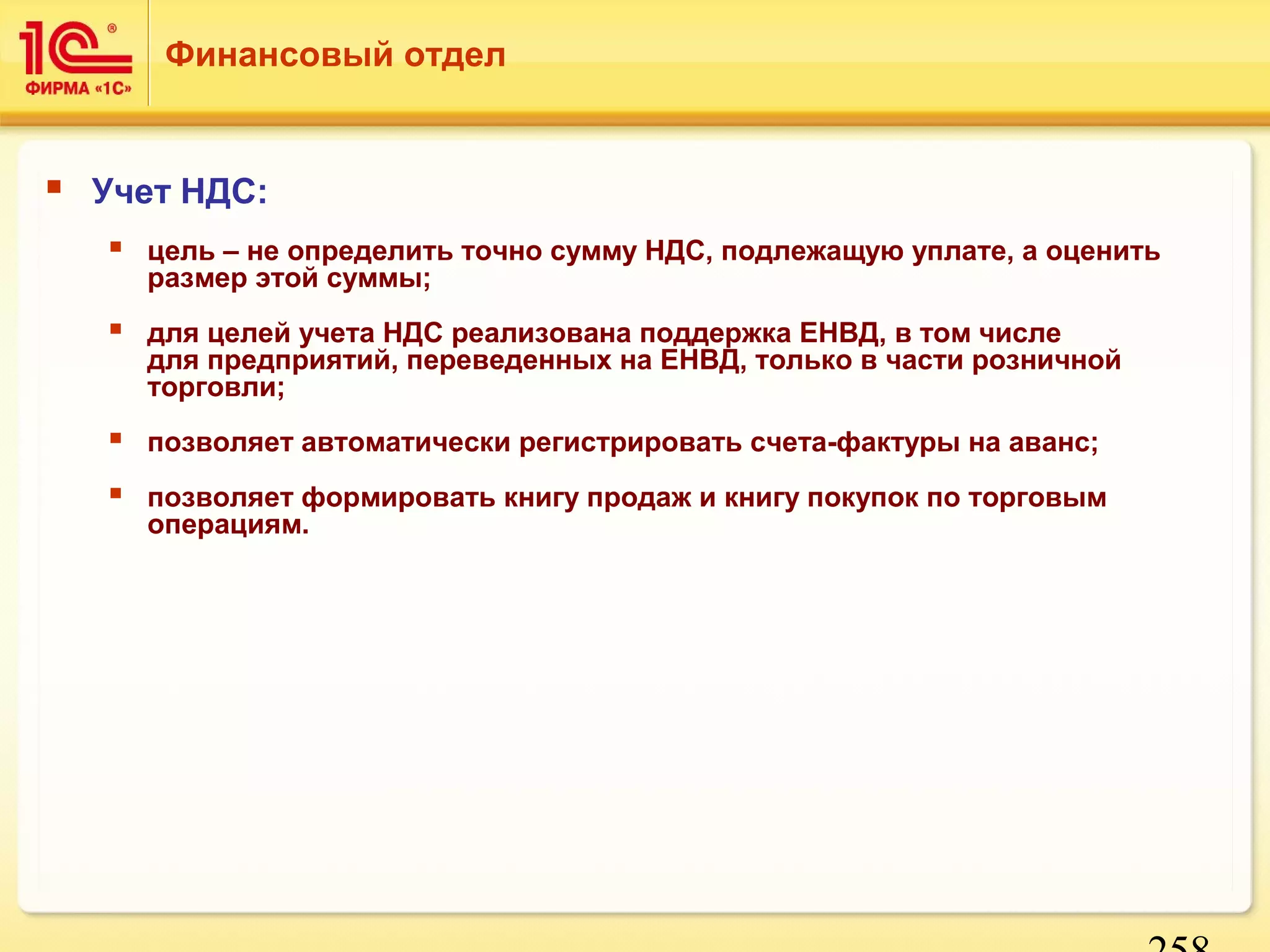 258 
Финансовый отдел 
 Учет НДС: 
 цель – не определить точно сумму НДС, подлежащую уплате, а оценить 
размер этой суммы; 
 для целей учета НДС реализована поддержка ЕНВД, в том числе 
для предприятий, переведенных на ЕНВД, только в части розничной 
торговли; 
 позволяет автоматически регистрировать счета-фактуры на аванс; 
 позволяет формировать книгу продаж и книгу покупок по торговым 
операциям. 
 