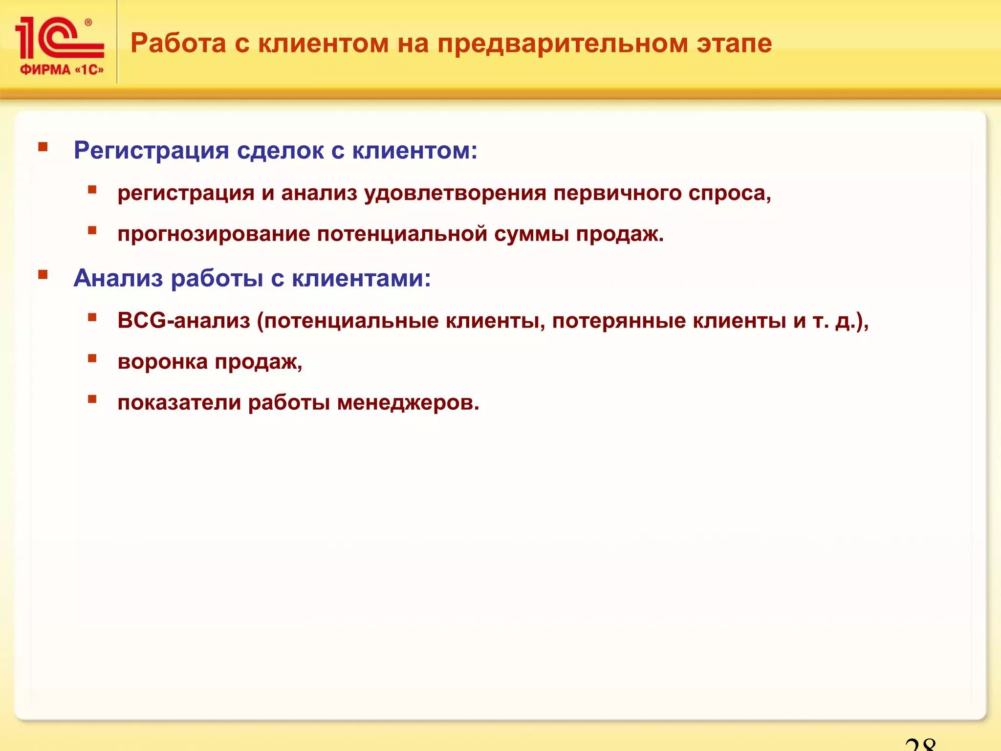 28 
Работа с клиентом на предварительном этапе 
 Регистрация сделок с клиентом: 
 регистрация и анализ удовлетворения первичного спроса, 
 прогнозирование потенциальной суммы продаж. 
 Анализ работы с клиентами: 
 BCG-анализ (потенциальные клиенты, потерянные клиенты и т. д.), 
 воронка продаж, 
 показатели работы менеджеров. 
 