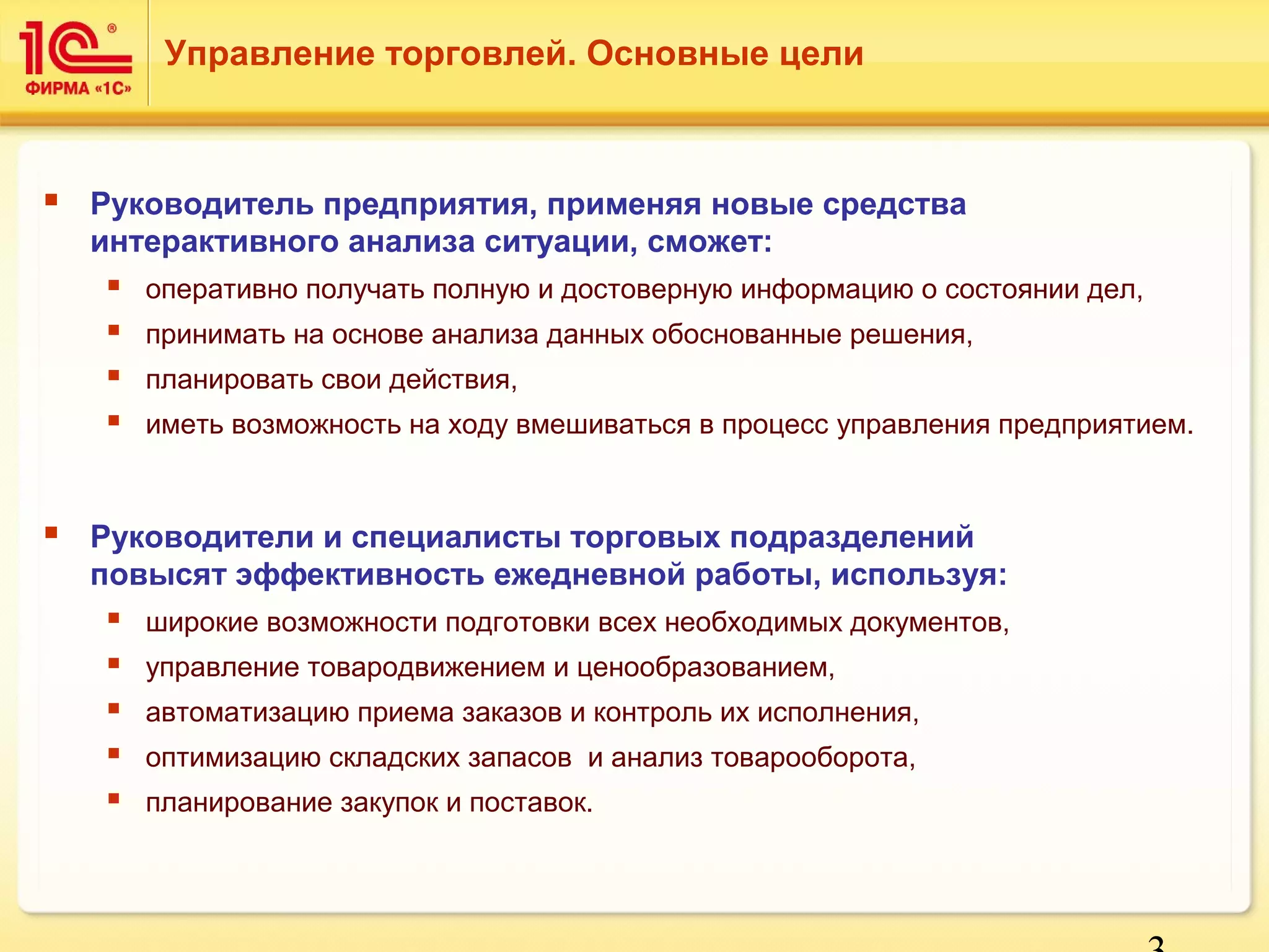 3 
Управление торговлей. Основные цели 
 Руководитель предприятия, применяя новые средства 
интерактивного анализа ситуации, сможет: 
 оперативно получать полную и достоверную информацию о состоянии дел, 
 принимать на основе анализа данных обоснованные решения, 
 планировать свои действия, 
 иметь возможность на ходу вмешиваться в процесс управления предприятием. 
 Руководители и специалисты торговых подразделений 
повысят эффективность ежедневной работы, используя: 
 широкие возможности подготовки всех необходимых документов, 
 управление товародвижением и ценообразованием, 
 автоматизацию приема заказов и контроль их исполнения, 
 оптимизацию складских запасов и анализ товарооборота, 
 планирование закупок и поставок. 
 