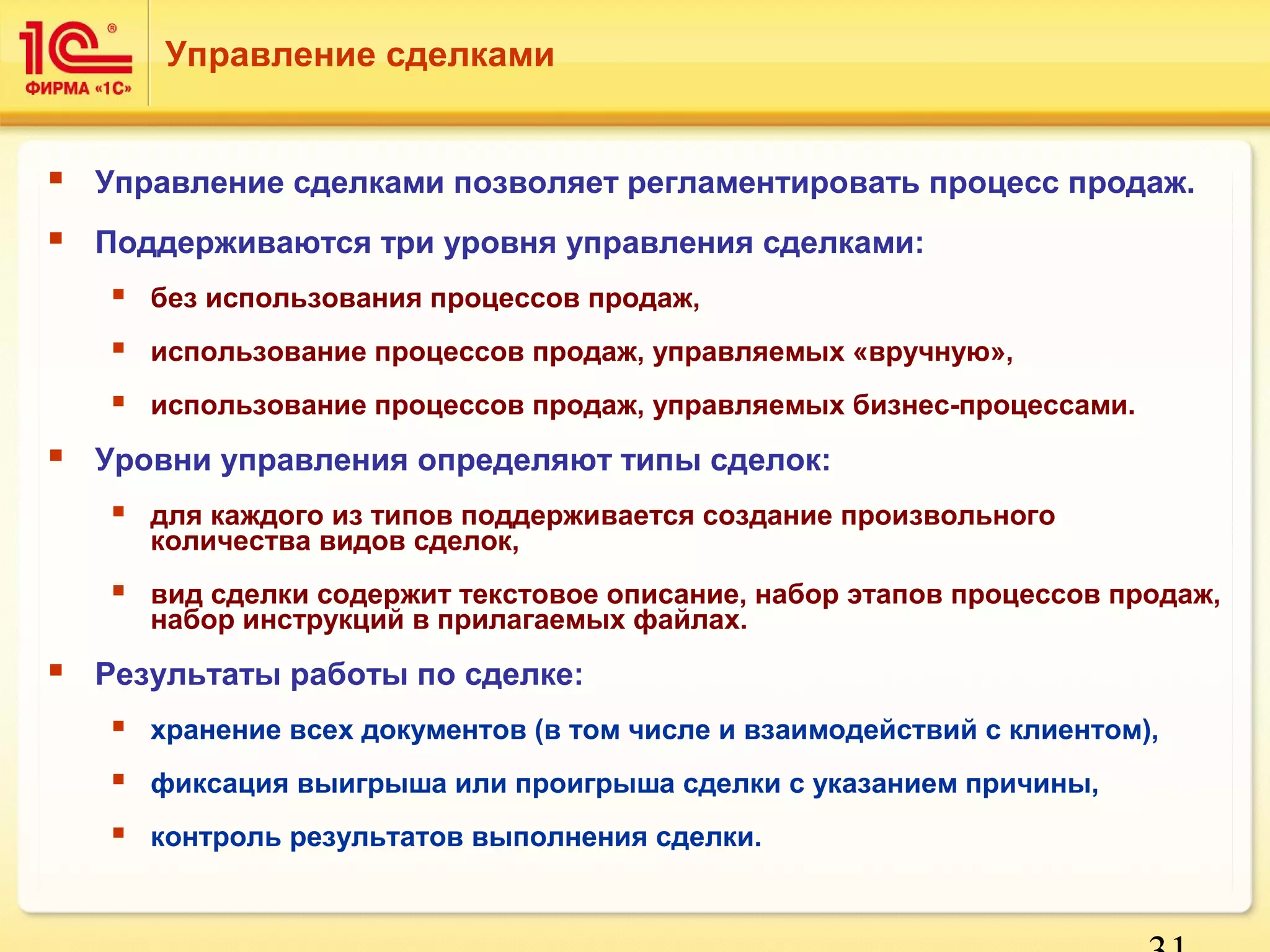 Управление сделками 
 Управление сделками позволяет регламентировать процесс продаж. 
 Поддерживаются три уровня управления сделками: 
31 
 без использования процессов продаж, 
 использование процессов продаж, управляемых «вручную», 
 использование процессов продаж, управляемых бизнес-процессами. 
 Уровни управления определяют типы сделок: 
 для каждого из типов поддерживается создание произвольного 
количества видов сделок, 
 вид сделки содержит текстовое описание, набор этапов процессов продаж, 
набор инструкций в прилагаемых файлах. 
 Результаты работы по сделке: 
 хранение всех документов (в том числе и взаимодействий с клиентом), 
 фиксация выигрыша или проигрыша сделки с указанием причины, 
 контроль результатов выполнения сделки. 
 