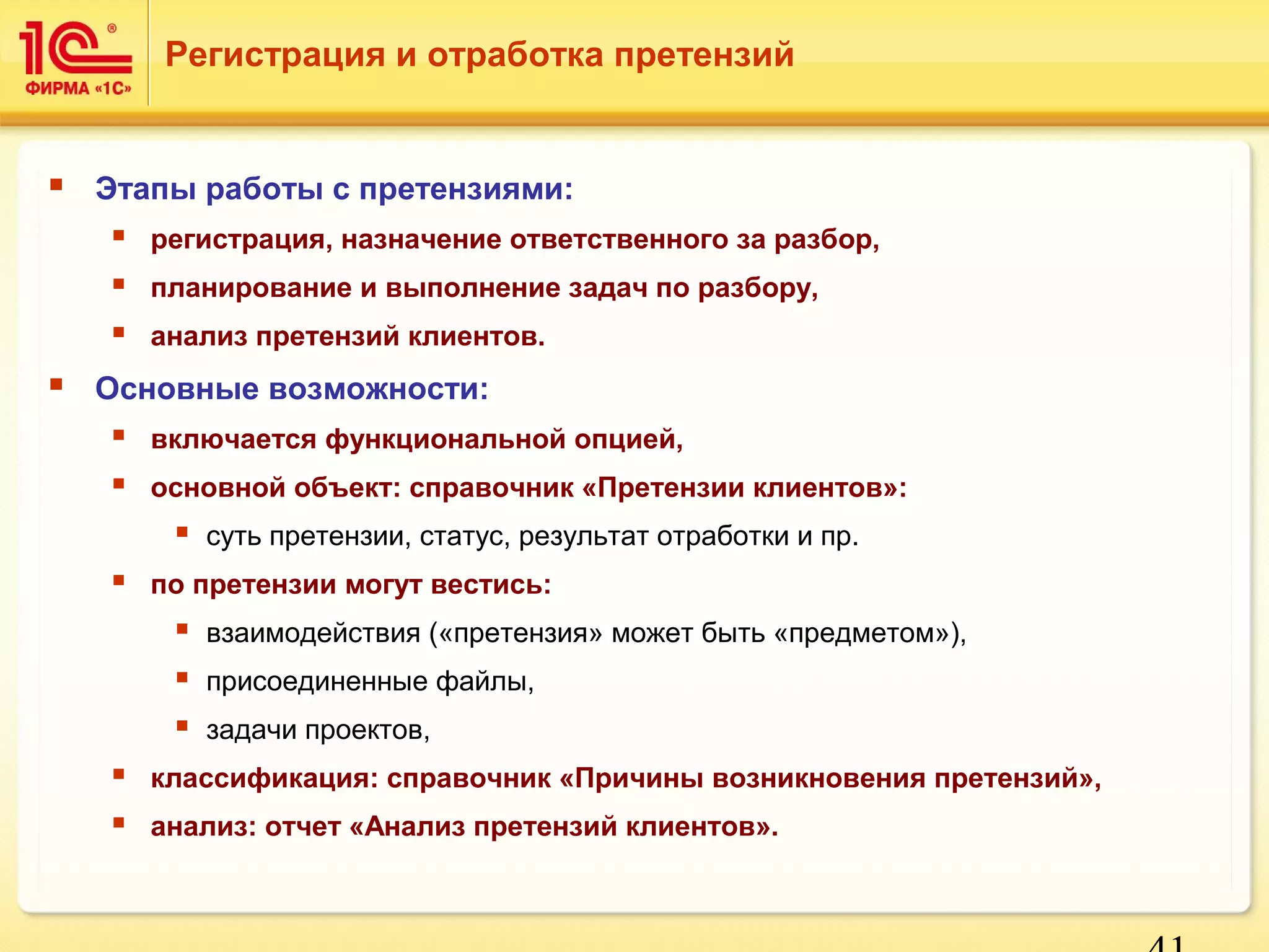 41 
Регистрация и отработка претензий 
 Этапы работы с претензиями: 
 регистрация, назначение ответственного за разбор, 
 планирование и выполнение задач по разбору, 
 анализ претензий клиентов. 
 Основные возможности: 
 включается функциональной опцией, 
 основной объект: справочник «Претензии клиентов»: 
 суть претензии, статус, результат отработки и пр. 
 по претензии могут вестись: 
 взаимодействия («претензия» может быть «предметом»), 
 присоединенные файлы, 
 задачи проектов, 
 классификация: справочник «Причины возникновения претензий», 
 анализ: отчет «Анализ претензий клиентов». 
 