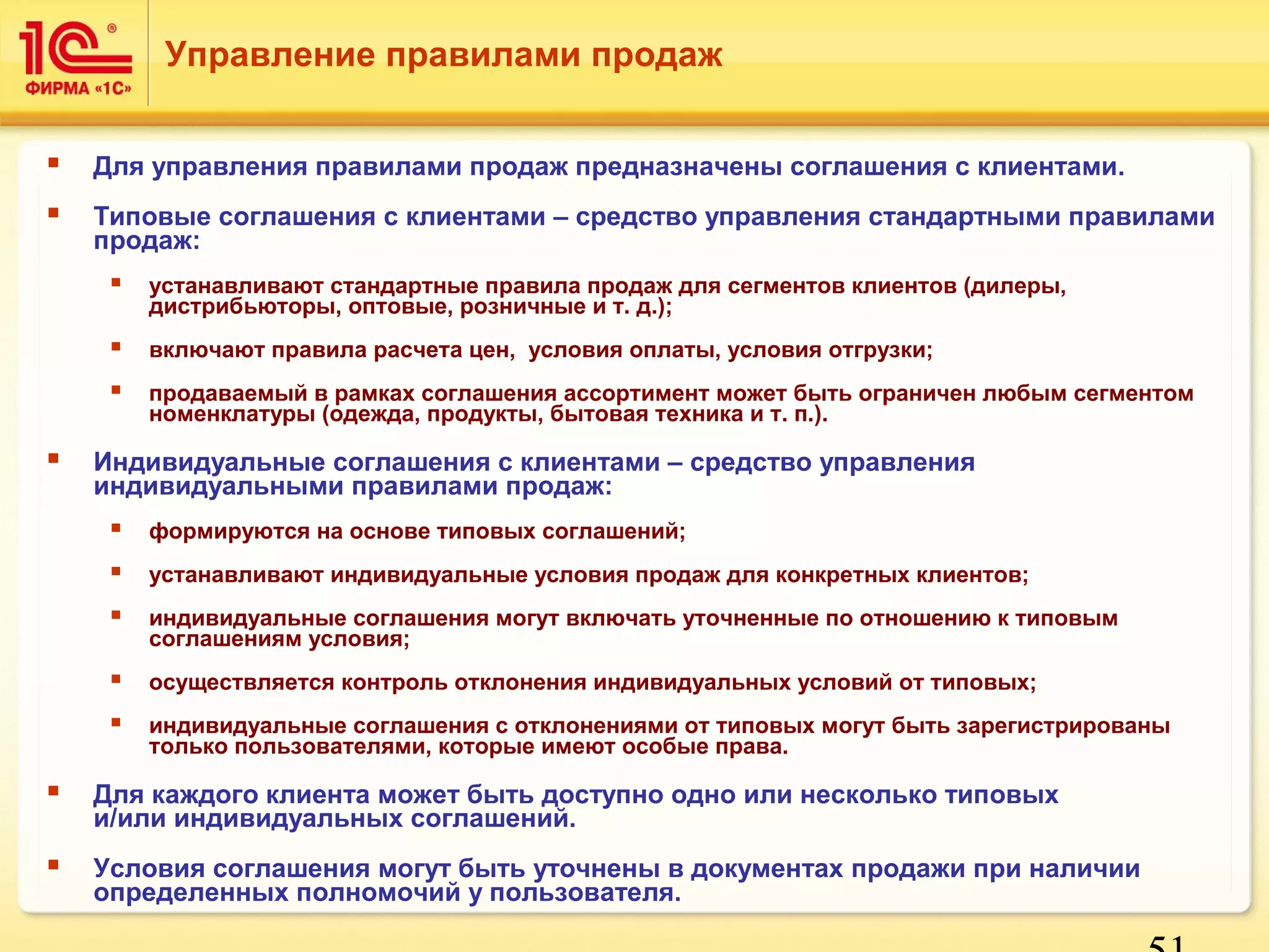 Управление правилами продаж 
 Для управления правилами продаж предназначены соглашения с клиентами. 
 Типовые соглашения с клиентами – средство управления стандартными правилами 
51 
продаж: 
 устанавливают стандартные правила продаж для сегментов клиентов (дилеры, 
дистрибьюторы, оптовые, розничные и т. д.); 
 включают правила расчета цен, условия оплаты, условия отгрузки; 
 продаваемый в рамках соглашения ассортимент может быть ограничен любым сегментом 
номенклатуры (одежда, продукты, бытовая техника и т. п.). 
 Индивидуальные соглашения с клиентами – средство управления 
индивидуальными правилами продаж: 
 формируются на основе типовых соглашений; 
 устанавливают индивидуальные условия продаж для конкретных клиентов; 
 индивидуальные соглашения могут включать уточненные по отношению к типовым 
соглашениям условия; 
 осуществляется контроль отклонения индивидуальных условий от типовых; 
 индивидуальные соглашения с отклонениями от типовых могут быть зарегистрированы 
только пользователями, которые имеют особые права. 
 Для каждого клиента может быть доступно одно или несколько типовых 
и/или индивидуальных соглашений. 
 Условия соглашения могут быть уточнены в документах продажи при наличии 
определенных полномочий у пользователя. 
 