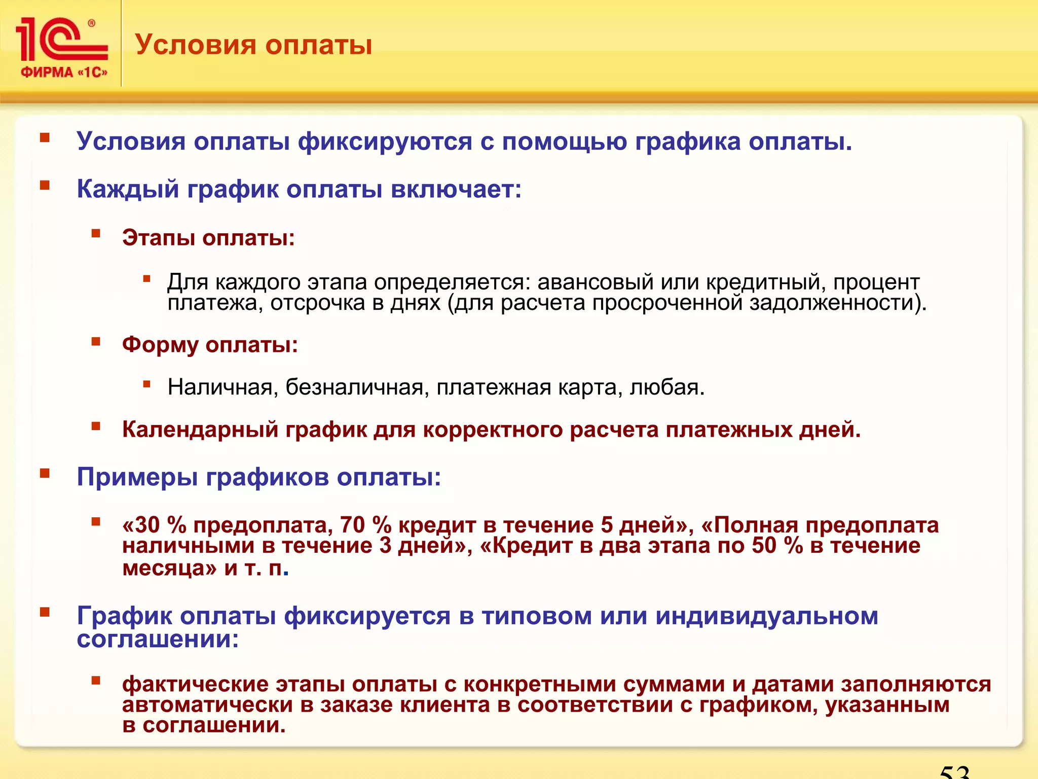 53 
Условия оплаты 
 Условия оплаты фиксируются с помощью графика оплаты. 
 Каждый график оплаты включает: 
 Этапы оплаты: 
 Для каждого этапа определяется: авансовый или кредитный, процент 
платежа, отсрочка в днях (для расчета просроченной задолженности). 
 Форму оплаты: 
 Наличная, безналичная, платежная карта, любая. 
 Календарный график для корректного расчета платежных дней. 
 Примеры графиков оплаты: 
 «30 % предоплата, 70 % кредит в течение 5 дней», «Полная предоплата 
наличными в течение 3 дней», «Кредит в два этапа по 50 % в течение 
месяца» и т. п. 
 График оплаты фиксируется в типовом или индивидуальном 
соглашении: 
 фактические этапы оплаты с конкретными суммами и датами заполняются 
автоматически в заказе клиента в соответствии с графиком, указанным 
в соглашении. 
 