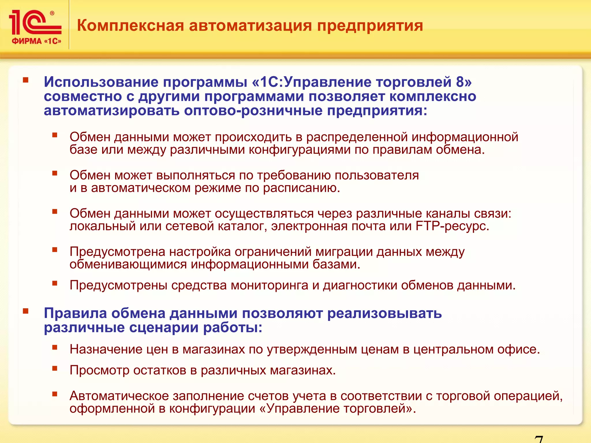 7 
Комплексная автоматизация предприятия 
 Использование программы «1С:Управление торговлей 8» 
совместно с другими программами позволяет комплексно 
автоматизировать оптово-розничные предприятия: 
 Обмен данными может происходить в распределенной информационной 
базе или между различными конфигурациями по правилам обмена. 
 Обмен может выполняться по требованию пользователя 
и в автоматическом режиме по расписанию. 
 Обмен данными может осуществляться через различные каналы связи: 
локальный или сетевой каталог, электронная почта или FTP-ресурс. 
 Предусмотрена настройка ограничений миграции данных между 
обменивающимися информационными базами. 
 Предусмотрены средства мониторинга и диагностики обменов данными. 
 Правила обмена данными позволяют реализовывать 
различные сценарии работы: 
 Назначение цен в магазинах по утвержденным ценам в центральном офисе. 
 Просмотр остатков в различных магазинах. 
 Автоматическое заполнение счетов учета в соответствии с торговой операцией, 
оформленной в конфигурации «Управление торговлей». 
 