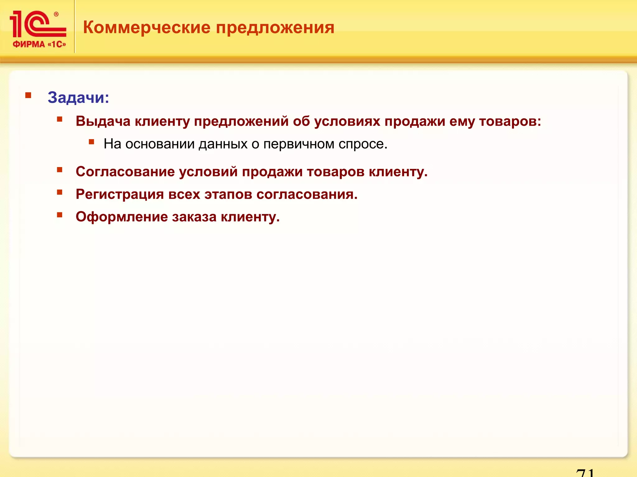 71 
Коммерческие предложения 
 Задачи: 
 Выдача клиенту предложений об условиях продажи ему товаров: 
 На основании данных о первичном спросе. 
 Согласование условий продажи товаров клиенту. 
 Регистрация всех этапов согласования. 
 Оформление заказа клиенту. 
 