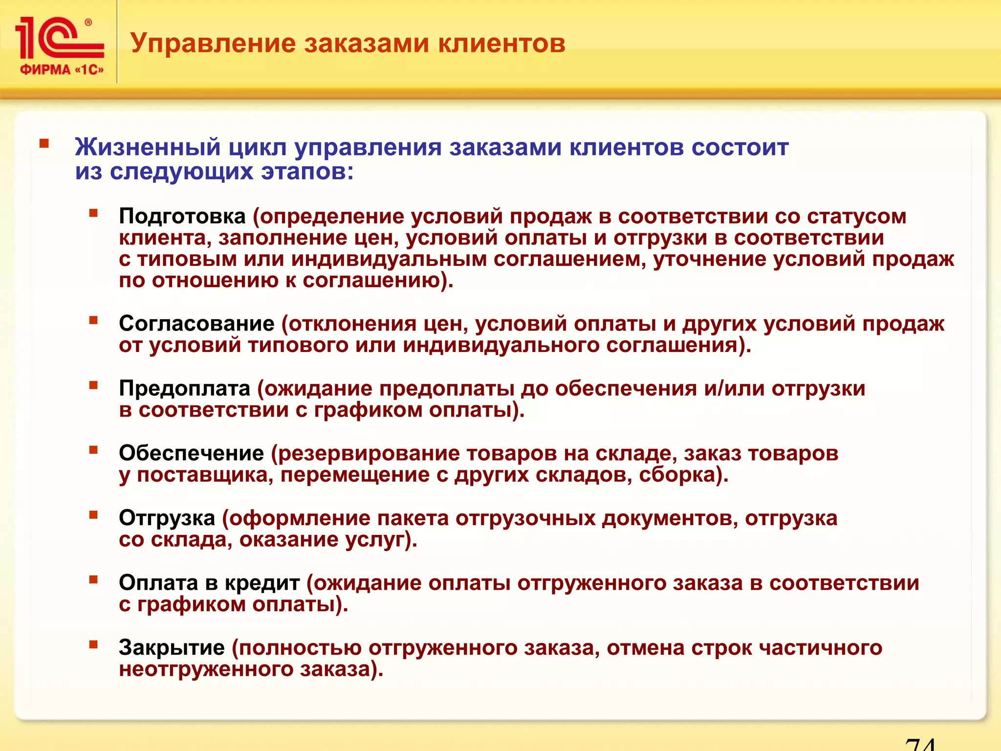 74 
Управление заказами клиентов 
 Жизненный цикл управления заказами клиентов состоит 
из следующих этапов: 
 Подготовка (определение условий продаж в соответствии со статусом 
клиента, заполнение цен, условий оплаты и отгрузки в соответствии 
с типовым или индивидуальным соглашением, уточнение условий продаж 
по отношению к соглашению). 
 Согласование (отклонения цен, условий оплаты и других условий продаж 
от условий типового или индивидуального соглашения). 
 Предоплата (ожидание предоплаты до обеспечения и/или отгрузки 
в соответствии с графиком оплаты). 
 Обеспечение (резервирование товаров на складе, заказ товаров 
у поставщика, перемещение с других складов, сборка). 
 Отгрузка (оформление пакета отгрузочных документов, отгрузка 
со склада, оказание услуг). 
 Оплата в кредит (ожидание оплаты отгруженного заказа в соответствии 
с графиком оплаты). 
 Закрытие (полностью отгруженного заказа, отмена строк частичного 
неотгруженного заказа). 
 