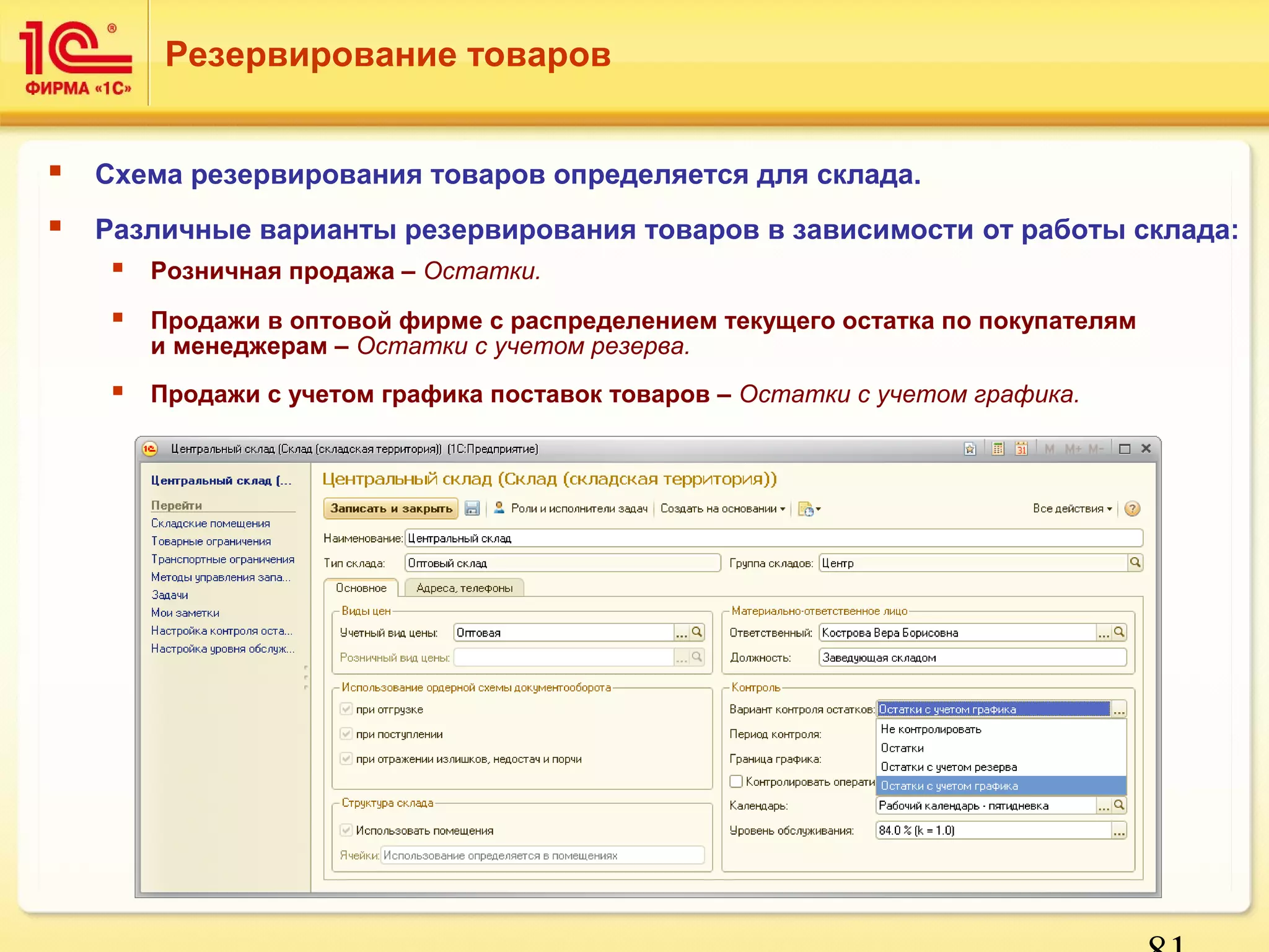 Резервирование товаров 
 Схема резервирования товаров определяется для склада. 
 Различные варианты резервирования товаров в зависимости от работы склада: 
81 
 Розничная продажа – Остатки. 
 Продажи в оптовой фирме с распределением текущего остатка по покупателям 
и менеджерам – Остатки с учетом резерва. 
 Продажи с учетом графика поставок товаров – Остатки с учетом графика. 
 