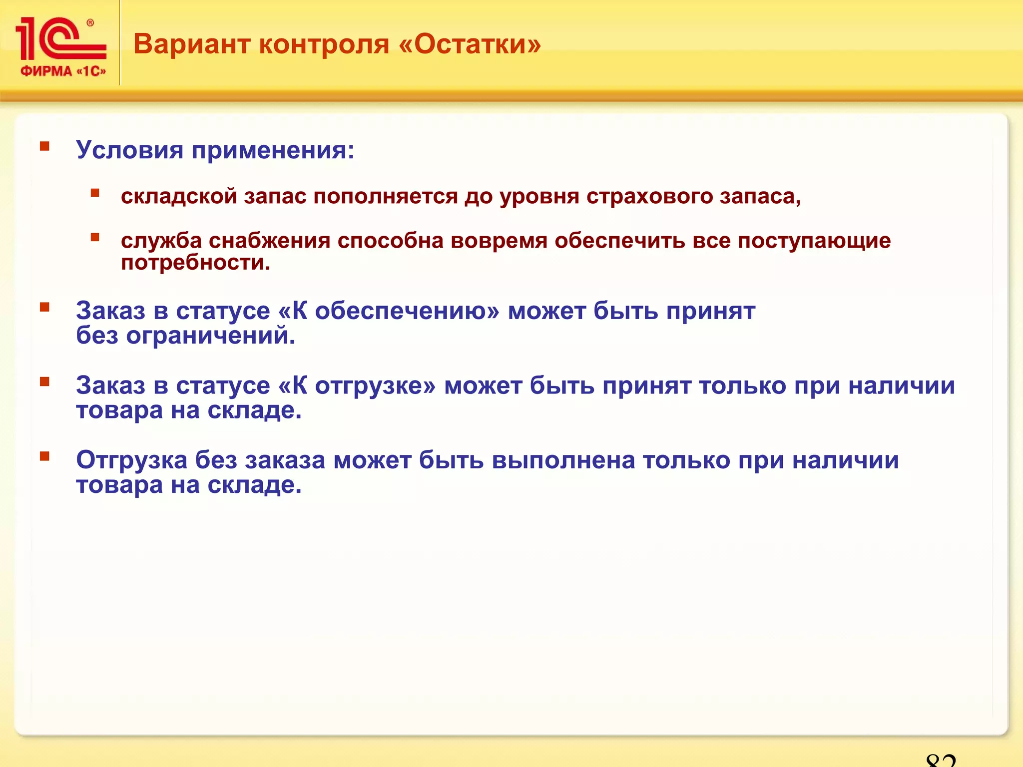 82 
Вариант контроля «Остатки» 
 Условия применения: 
 складской запас пополняется до уровня страхового запаса, 
 служба снабжения способна вовремя обеспечить все поступающие 
потребности. 
 Заказ в статусе «К обеспечению» может быть принят 
без ограничений. 
 Заказ в статусе «К отгрузке» может быть принят только при наличии 
товара на складе. 
 Отгрузка без заказа может быть выполнена только при наличии 
товара на складе. 
 