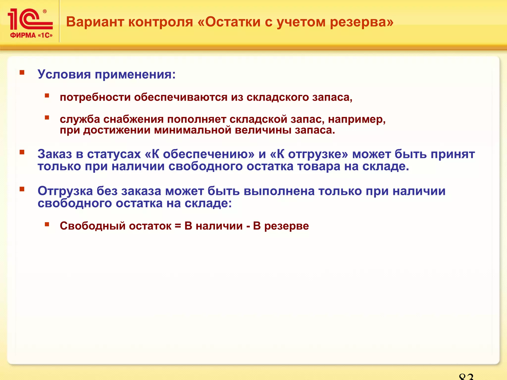 83 
Вариант контроля «Остатки с учетом резерва» 
 Условия применения: 
 потребности обеспечиваются из складского запаса, 
 служба снабжения пополняет складской запас, например, 
при достижении минимальной величины запаса. 
 Заказ в статусах «К обеспечению» и «К отгрузке» может быть принят 
только при наличии свободного остатка товара на складе. 
 Отгрузка без заказа может быть выполнена только при наличии 
свободного остатка на складе: 
 Свободный остаток = В наличии - В резерве 
 