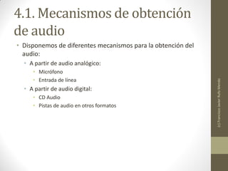 4.1. Mecanismos de obtención
de audio
• Disponemos de diferentes mecanismos para la obtención del
  audio:
  • A partir de audio analógico:
     • Micrófono
     • Entrada de línea




                                                              (c) Francisco Javier Rufo Mendo
  • A partir de audio digital:
     • CD Audio
     • Pistas de audio en otros formatos
 