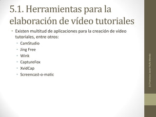 5.1. Herramientas para la
elaboración de vídeo tutoriales
• Existen multitud de aplicaciones para la creación de vídeo
  tutoriales, entre otros:
  •   CamStudio
  •   Jing Free
  •




                                                               (c) Francisco Javier Rufo Mendo
      Wink
  •   CaptureFox
  •   XvidCap
  •   Screencast-o-matic
 