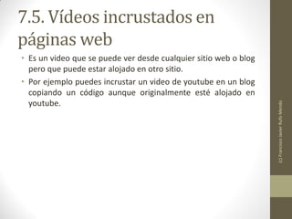 7.5. Vídeos incrustados en
páginas web
• Es un video que se puede ver desde cualquier sitio web o blog
  pero que puede estar alojado en otro sitio.
• Por ejemplo puedes incrustar un video de youtube en un blog
  copiando un código aunque originalmente esté alojado en
  youtube.




                                                                  (c) Francisco Javier Rufo Mendo
 
