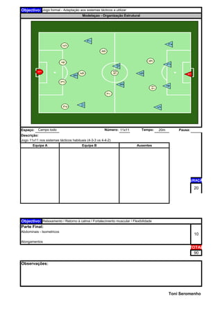 Espaço: 11x11 20m Pausa:
Descrição:
DURAÇÃO
TOTAL
90
Toni Seromenho
Observações:
20
Objectivo: Relaxamento / Retorno à calma / Fortalecimento muscular / Flexibilidade
Parte Final:
10
Abdominais - Isometricos
Alongamentos
Modelaçao - Organização Estrutural
Jogo 11x11 nos sistemas tácticos habituais (4-3-3 vs 4-4-2)
Número: Tempo:Campo todo
Objectivo: Jogo formal - Adaptação aos sistemas tácticos a utilizar
Equipa A Equipa B Ausentes
 