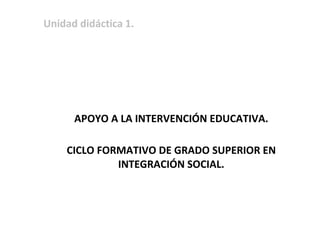 Unidad didáctica 1.
APOYO A LA INTERVENCIÓN EDUCATIVA.
CICLO FORMATIVO DE GRADO SUPERIOR EN
INTEGRACIÓN SOCIAL.
 