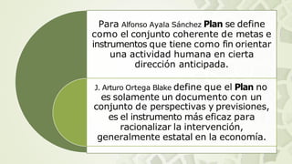 Para Alfonso Ayala Sánchez Plan se define
como el conjunto coherente de metas e
instrumentos que tiene como fin orientar
una actividad humana en cierta
dirección anticipada.
J. Arturo Ortega Blake define que el Plan no
es solamente un documento con un
conjunto de perspectivas y previsiones,
es el instrumento más eficaz para
racionalizar la intervención,
generalmente estatal en la economía.
 