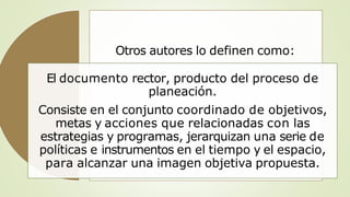 Otros autores lo definen como:
El documento rector, producto del proceso de
planeación.
Consiste en el conjunto coordinado de objetivos,
metas y acciones que relacionadas con las
estrategias y programas, jerarquizan una serie de
políticas e instrumentos en el tiempo y el espacio,
para alcanzar una imagen objetiva propuesta.
 