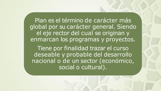 Plan es el término de carácter más
global por su carácter general. Siendo
el eje rector del cual se originan y
enmarcan los programas y proyectos.
Tiene por finalidad trazar el curso
deseable y probable del desarrollo
nacional o de un sector (económico,
social o cultural).
 