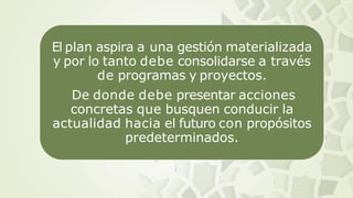 El plan aspira a una gestión materializada
y por lo tanto debe consolidarse a través
de programas y proyectos.
De donde debe presentar acciones
concretas que busquen conducir la
actualidad hacia el futuro con propósitos
predeterminados.
 