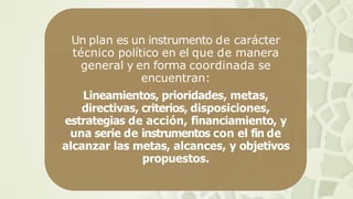 Un plan es un instrumento de carácter
técnico político en el que de manera
general y en forma coordinada se
encuentran:
Lineamientos, prioridades, metas,
directivas, criterios, disposiciones,
estrategias de acción, financiamiento, y
una serie de instrumentos con el fin de
alcanzar las metas, alcances, y objetivos
propuestos.
 