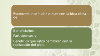 Es conveniente iniciar el plan con la idea clara
de:
Beneficiarios
Participantes y
Beneficios que éstos percibirán con la
realización del plan.
 