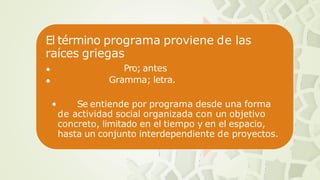 El término programa proviene de las
raíces griegas
•
•
Pro; antes
Gramma; letra.
• Se entiende por programa desde una forma
de actividad social organizada con un objetivo
concreto, limitado en el tiempo y en el espacio,
hasta un conjunto interdependiente de proyectos.
 