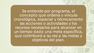 Se entiende por programa, el
concepto que ordena y vincula
cronológica, espacial y técnicamente
las acciones o actividades y los
recursos necesarios para alcanzar en
un tiempo dado una meta específica,
que contribuirá a su vez a las metas y
objetivos del plan.
 