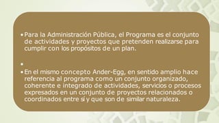 •Para la Administración Pública, el Programa es el conjunto
de actividades y proyectos que pretenden realizarse para
cumplir con los propósitos de un plan.
•
•En el mismo concepto Ander-Egg, en sentido amplio hace
referencia al programa como un conjunto organizado,
coherente e integrado de actividades, servicios o procesos
expresados en un conjunto de proyectos relacionados o
coordinados entre sí y que son de similar naturaleza.
 