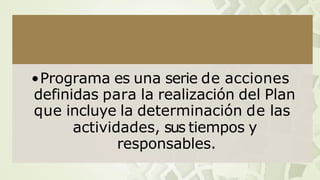 •Programa es una serie de acciones
definidas para la realización del Plan
que incluye la determinación de las
actividades, sus tiempos y
responsables.
 