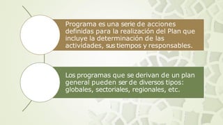 Programa es una serie de acciones
definidas para la realización del Plan que
incluye la determinación de las
actividades, sus tiempos y responsables.
Los programas que se derivan de un plan
general pueden ser de diversos tipos:
globales, sectoriales, regionales, etc.
 