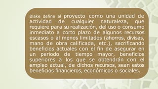 Blake define al proyecto como una unidad de
actividad de cualquier naturaleza, que
requiere para su realización, del uso o consumo
inmediato a corto plazo de algunos recursos
escasos o al menos limitados (ahorros, divisas,
mano de obra calificada, etc.), sacrificando
beneficios actuales con el fin de asegurar en
un periodo de tiempo mayor, beneficios
superiores a los que se obtendrán con el
empleo actual, de dichos recursos, sean estos
beneficios financieros, económicos o sociales.
 