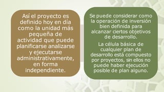 Así el proyecto es
definido hoy en día
como la unidad más
pequeña de
actividad que puede
planificarse analizarse
y ejecutarse
administrativamente,
en forma
independiente.
Se puede considerar como
la operación de inversión
bien definida para
alcanzar ciertos objetivos
de desarrollo.
La célula básica de
cualquier plan de
desarrollo está compuesto
por proyectos, sin ellos no
puede haber ejecución
posible de plan alguno.
 