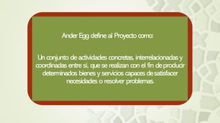 Ander Eggdefine al Proyectocomo:
Unconjunto de actividades concretas, interrelacionadasy
coordinadasentre sí, que se realizan conel fin deproducir
determinados bienes y servicios capaces desatisfacer
necesidades o resolver problemas.
 