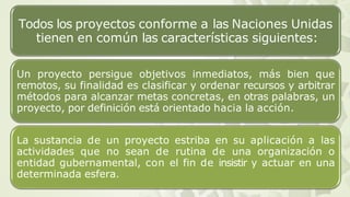 Todos los proyectos conforme a las Naciones Unidas
tienen en común las características siguientes:
Un proyecto persigue objetivos inmediatos, más bien que
remotos, su finalidad es clasificar y ordenar recursos y arbitrar
métodos para alcanzar metas concretas, en otras palabras, un
proyecto, por definición está orientado hacia la acción.
La sustancia de un proyecto estriba en su aplicación a las
actividades que no sean de rutina de una organización o
entidad gubernamental, con el fin de insistir y actuar en una
determinada esfera.
 