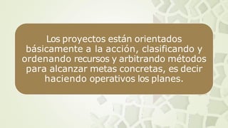 Los proyectos están orientados
básicamente a la acción, clasificando y
ordenando recursos y arbitrando métodos
para alcanzar metas concretas, es decir
haciendo operativos los planes.
 